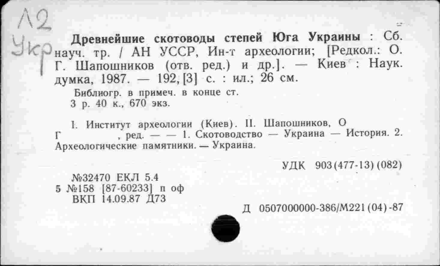 ﻿Древнейшие скотоводы степей Юга Украины : Сб. науч. тр. / АН УССР, Ин-т археологии; [Редкол.: О. Г. Шапошников (отв. ред.) и др.]. — Киев : Наук, думка, 1987. — 192, [3] с. : ил.; 26 см.
Библиогр. в примем, в конце ст.
3 р. 40 к., 670 экз.
1. Институт археологии (Киев). II. Шапошников, О
Г	, ред. — — 1. Скотоводство — Украина — История. 2.
Археологические памятники. — Украина.
№32470 ЕКД 5.4
5 №158 [87-60233] п оф ВКП 14.09.87 Д73
УДК 903(477-13) (082)
Д 0507000000-386/М221 ( 04 ) -87